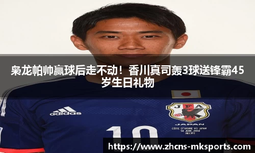 枭龙帕帅赢球后走不动！香川真司轰3球送锋霸45岁生日礼物