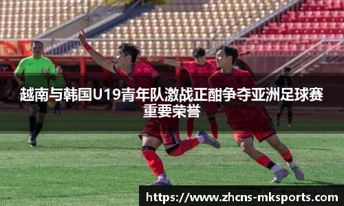 越南与韩国U19青年队激战正酣争夺亚洲足球赛重要荣誉